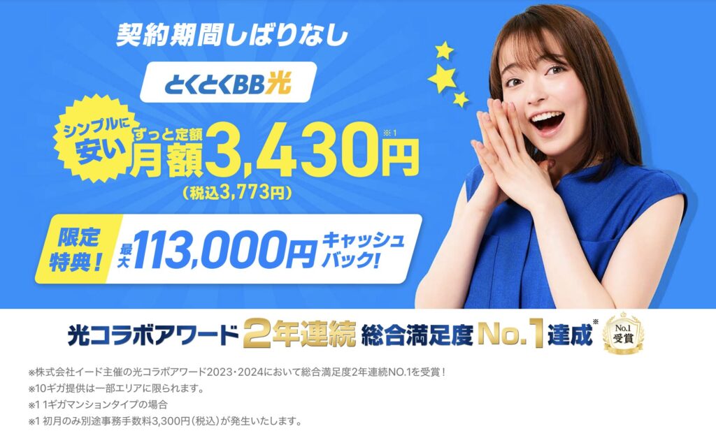 契約期間の縛りなしで始めやすい光回線。 月額3,430円（税込3,773円）のシンプル料金に加え、 最大113,000円のキャッシュバック特典が用意されています。